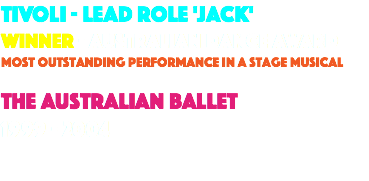 TIVOLI - LEAd role 'jack' winner - australian dance award most outstanding performance in a stage musical the Australian ballet 1999 - 2004